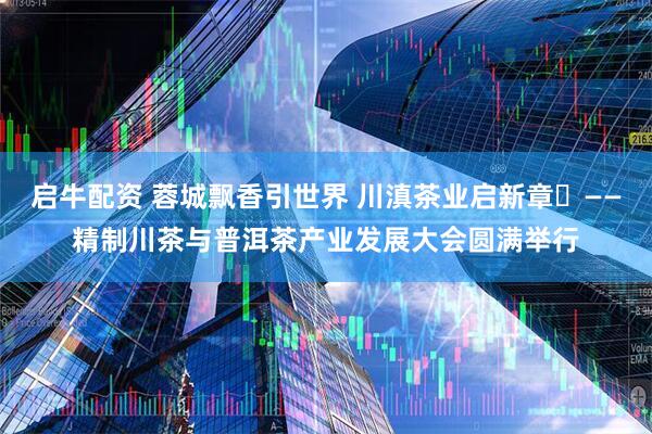 启牛配资 蓉城飘香引世界 川滇茶业启新章‌——精制川茶与普洱茶产业发展大会圆满举行