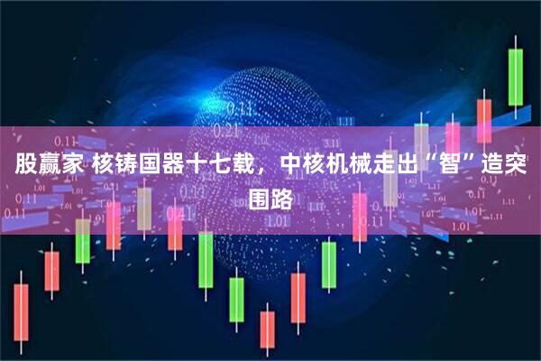 股赢家 核铸国器十七载，中核机械走出“智”造突围路