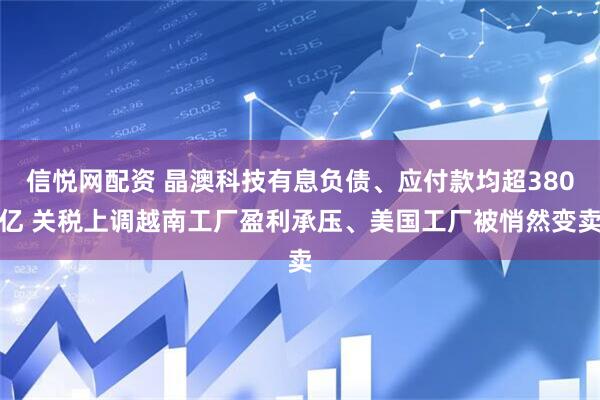 信悦网配资 晶澳科技有息负债、应付款均超380亿 关税上调越南工厂盈利承压、美国工厂被悄然变卖
