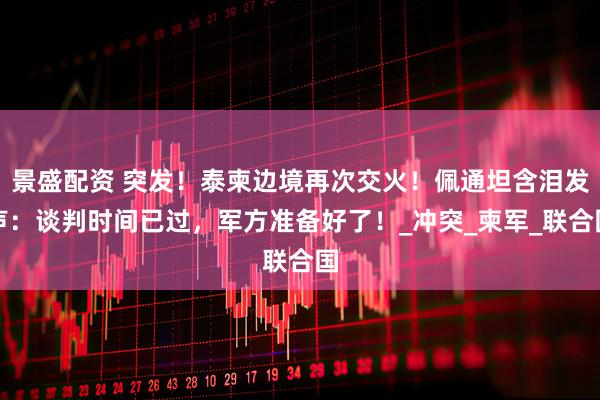 景盛配资 突发！泰柬边境再次交火！佩通坦含泪发声：谈判时间已过，军方准备好了！_冲突_柬军_联合国