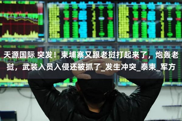 天源国际 突发！柬埔寨又跟老挝打起来了，炮轰老挝，武装入员入侵还被抓了_发生冲突_泰柬_军方