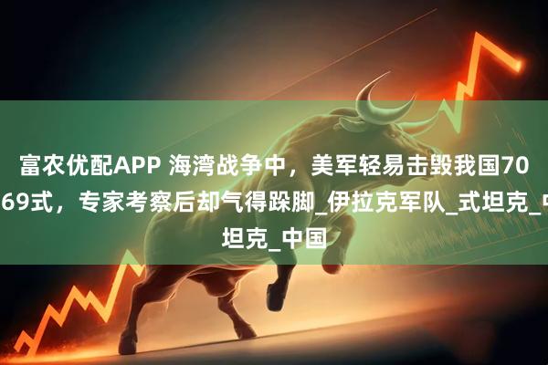 富农优配APP 海湾战争中，美军轻易击毁我国700辆69式，专家考察后却气得跺脚_伊拉克军队_式坦克_中国