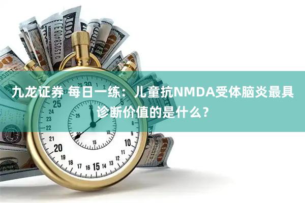 九龙证券 每日一练：儿童抗NMDA受体脑炎最具诊断价值的是什么？
