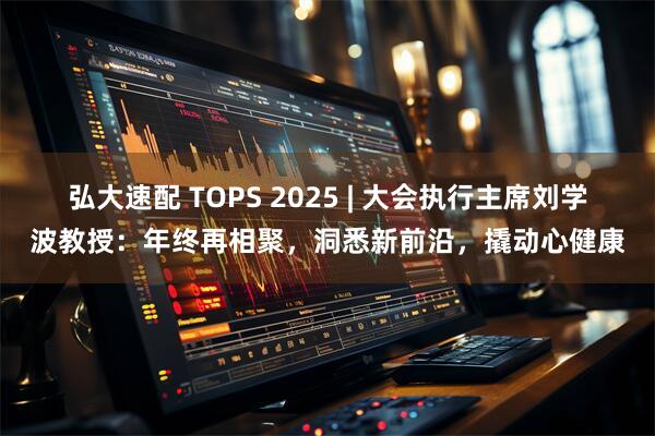 弘大速配 TOPS 2025 | 大会执行主席刘学波教授：年终再相聚，洞悉新前沿，撬动心健康
