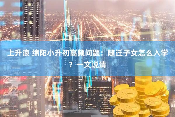 上升浪 绵阳小升初高频问题：随迁子女怎么入学？一文说清