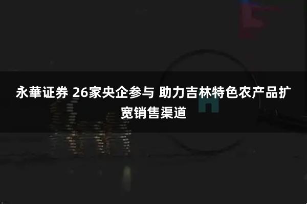 永華证券 26家央企参与 助力吉林特色农产品扩宽销售渠道