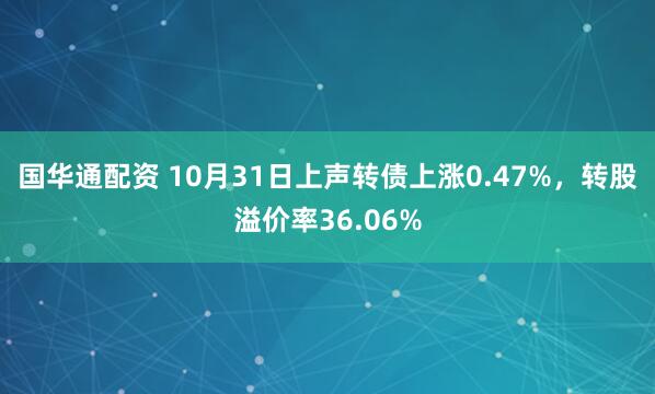 国华通配资 10月31日上声转债上涨0.47%，转股溢价率36.06%