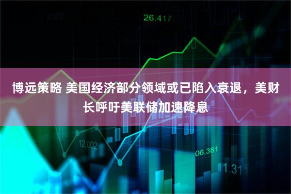 博远策略 美国经济部分领域或已陷入衰退，美财长呼吁美联储加速降息