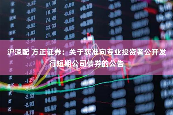 沪深配 方正证券：关于获准向专业投资者公开发行短期公司债券的公告