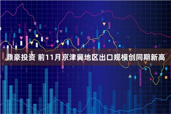 鼎豪投资 前11月京津冀地区出口规模创同期新高