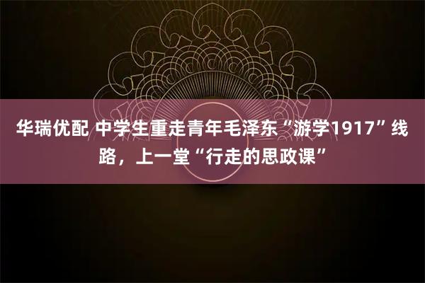 华瑞优配 中学生重走青年毛泽东“游学1917”线路，上一堂“行走的思政课”
