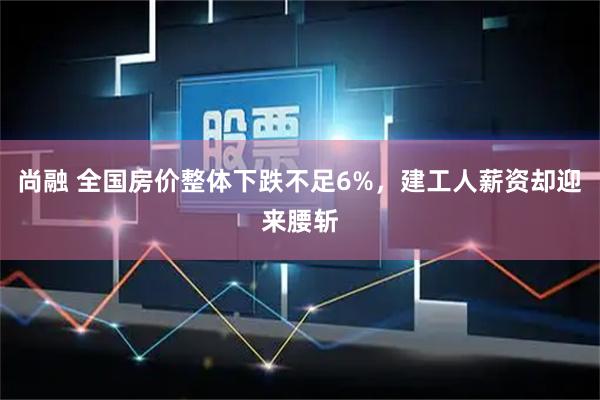 尚融 全国房价整体下跌不足6%，建工人薪资却迎来腰斩