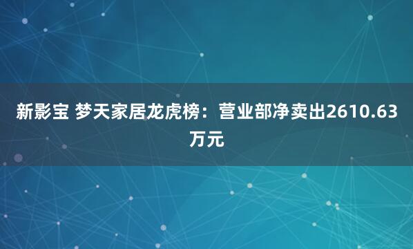新影宝 梦天家居龙虎榜：营业部净卖出2610.63万元