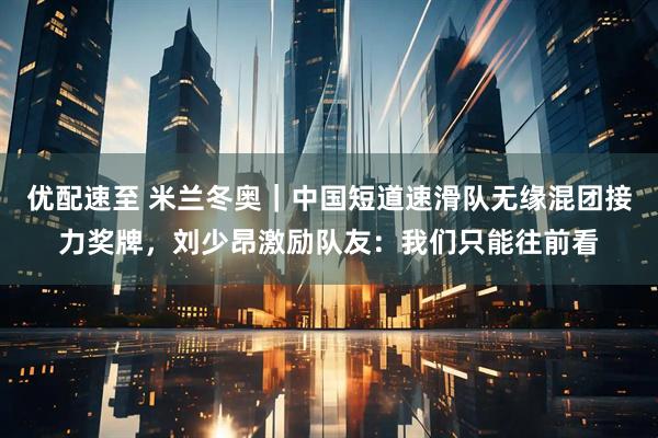 优配速至 米兰冬奥｜中国短道速滑队无缘混团接力奖牌，刘少昂激励队友：我们只能往前看